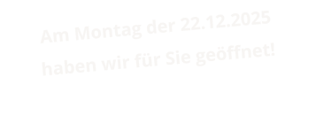 Am Montag der 22.12.2025 haben wir für Sie geöffnet!