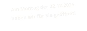 Am Montag der 22.12.2025 haben wir für Sie geöffnet!